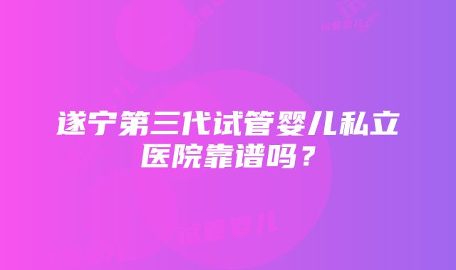 遂宁第三代试管婴儿私立医院靠谱吗？