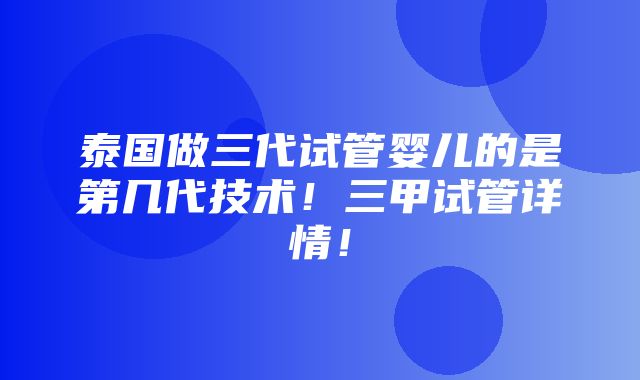 泰国做三代试管婴儿的是第几代技术！三甲试管详情！