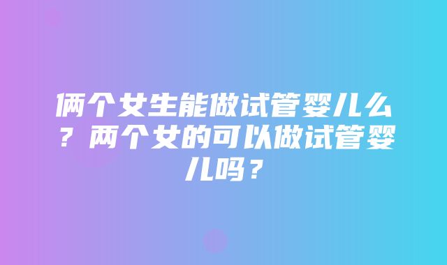 俩个女生能做试管婴儿么？两个女的可以做试管婴儿吗？