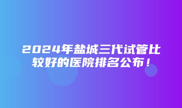 2024年盐城三代试管比较好的医院排名公布！