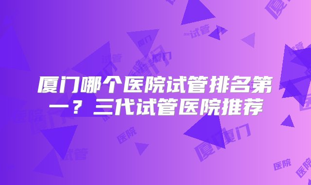 厦门哪个医院试管排名第一？三代试管医院推荐