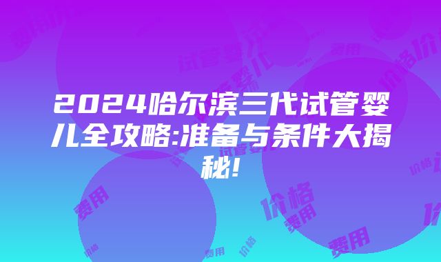 2024哈尔滨三代试管婴儿全攻略:准备与条件大揭秘!