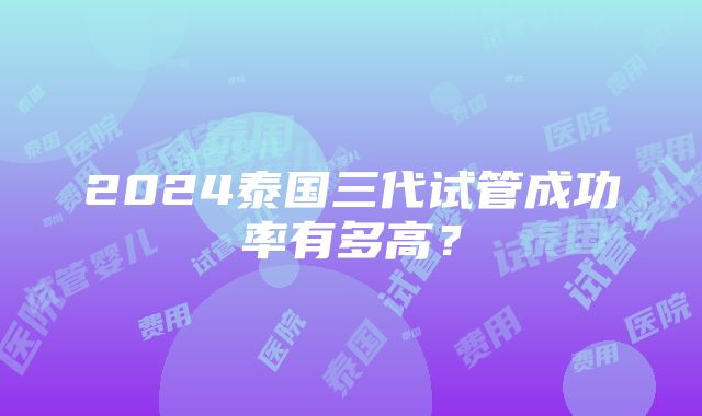 2024泰国三代试管成功率有多高？