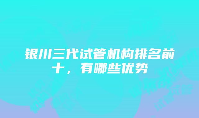 银川三代试管机构排名前十，有哪些优势