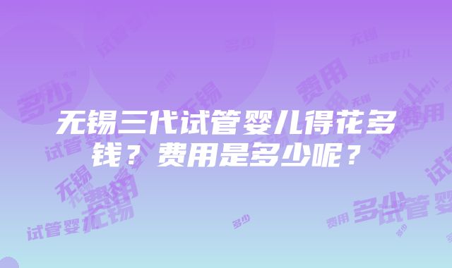 无锡三代试管婴儿得花多钱？费用是多少呢？