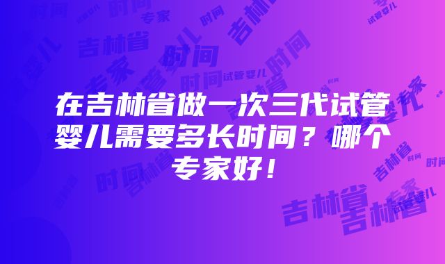 在吉林省做一次三代试管婴儿需要多长时间？哪个专家好！