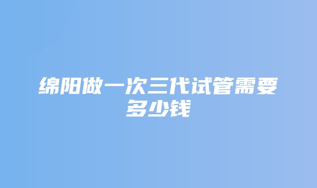 绵阳做一次三代试管需要多少钱