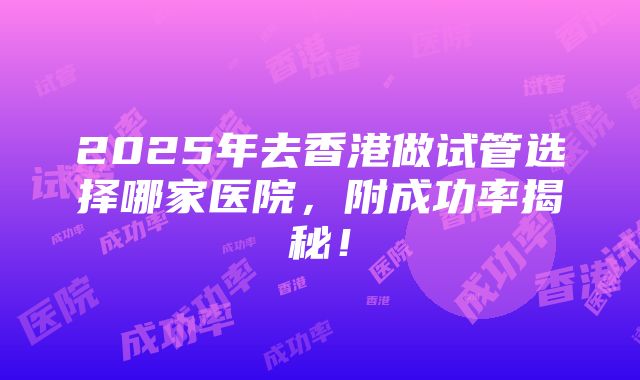 2025年去香港做试管选择哪家医院，附成功率揭秘！