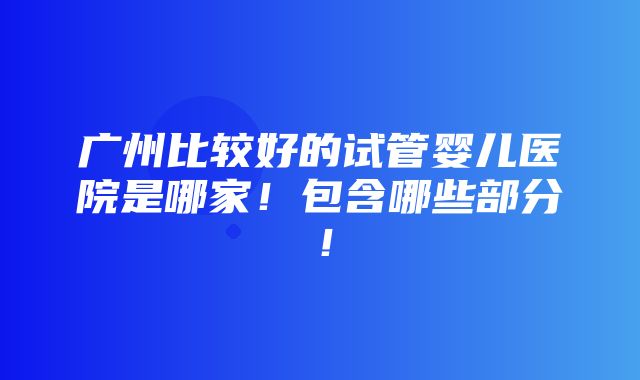 广州比较好的试管婴儿医院是哪家！包含哪些部分！