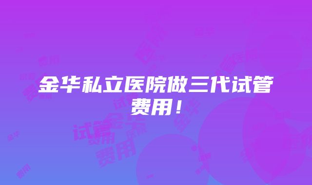 金华私立医院做三代试管费用！