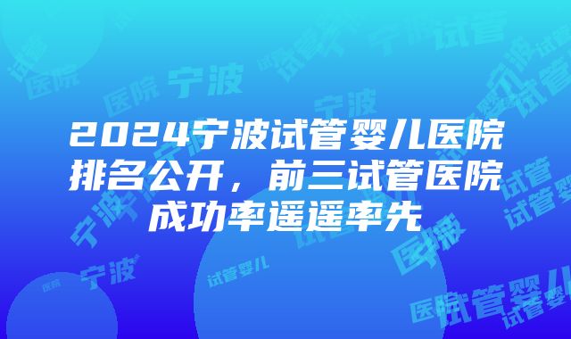 2024宁波试管婴儿医院排名公开，前三试管医院成功率遥遥率先