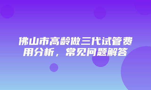 佛山市高龄做三代试管费用分析，常见问题解答