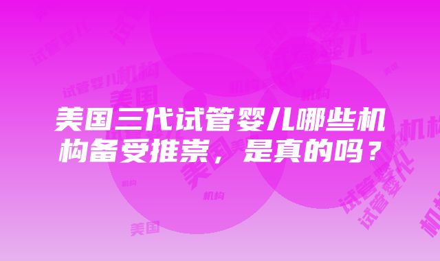 美国三代试管婴儿哪些机构备受推崇，是真的吗？