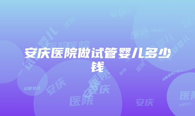 安庆医院做试管婴儿多少钱