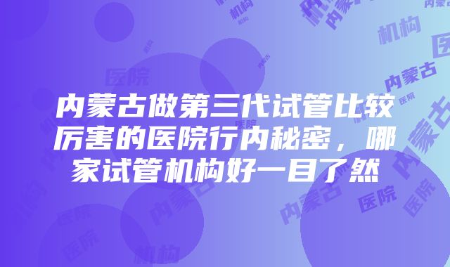 内蒙古做第三代试管比较厉害的医院行内秘密，哪家试管机构好一目了然