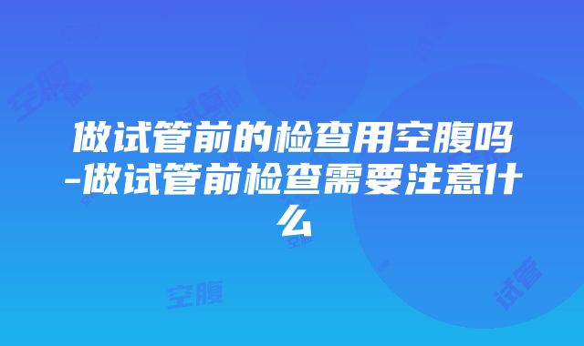 做试管前的检查用空腹吗-做试管前检查需要注意什么