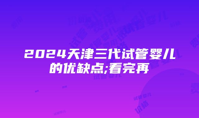 2024天津三代试管婴儿的优缺点;看完再