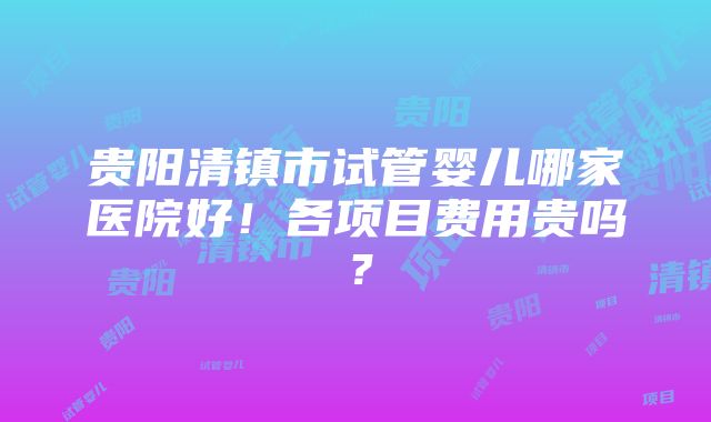 贵阳清镇市试管婴儿哪家医院好！各项目费用贵吗？