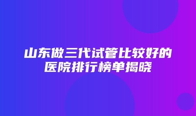 山东做三代试管比较好的医院排行榜单揭晓