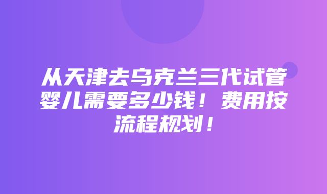 从天津去乌克兰三代试管婴儿需要多少钱！费用按流程规划！