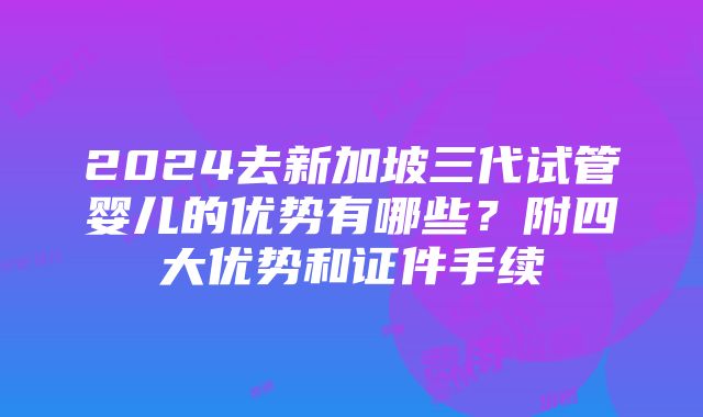 2024去新加坡三代试管婴儿的优势有哪些？附四大优势和证件手续