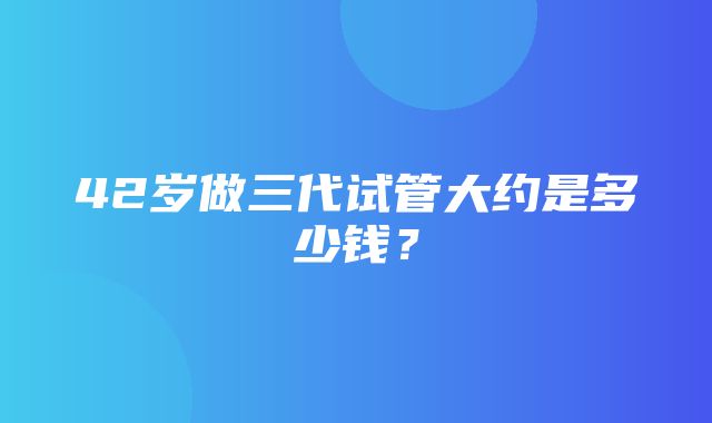 42岁做三代试管大约是多少钱？