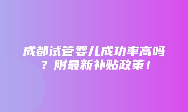 成都试管婴儿成功率高吗？附最新补贴政策！