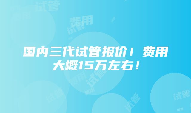 国内三代试管报价！费用大概15万左右！