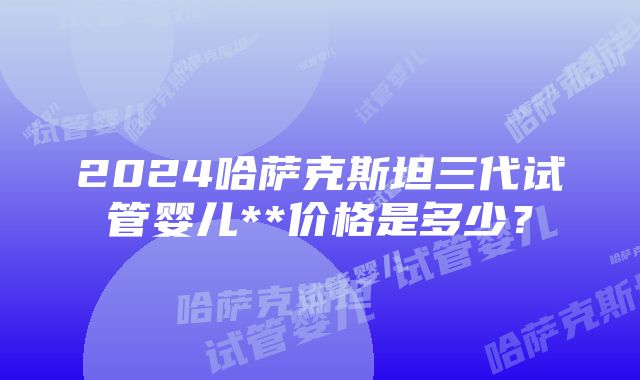 2024哈萨克斯坦三代试管婴儿**价格是多少？