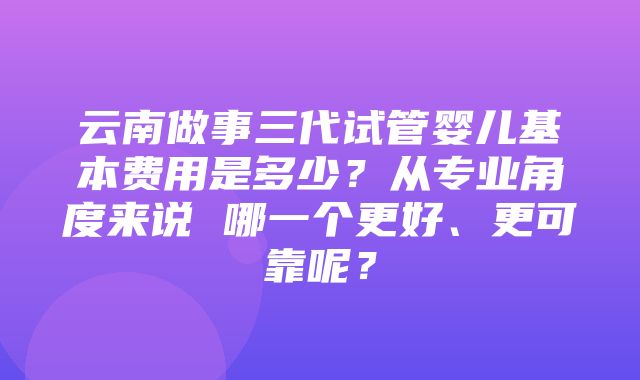 云南做事三代试管婴儿基本费用是多少？从专业角度来说 哪一个更好、更可靠呢？