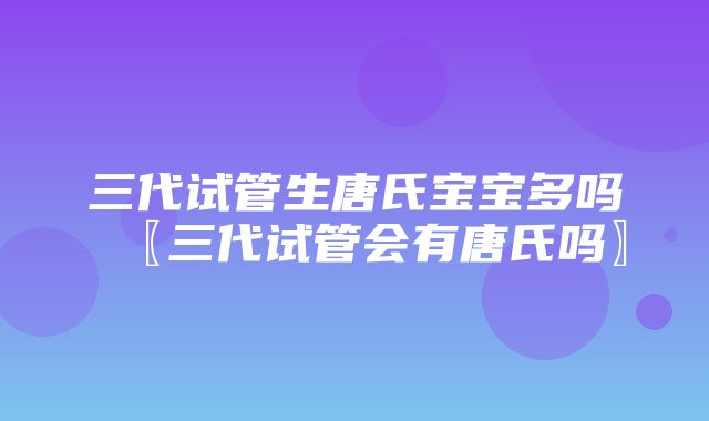 三代试管生唐氏宝宝多吗〖三代试管会有唐氏吗〗