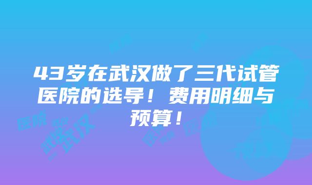 43岁在武汉做了三代试管医院的选导！费用明细与预算！