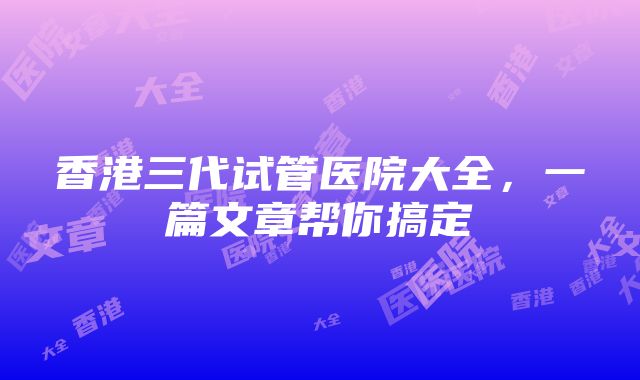 香港三代试管医院大全，一篇文章帮你搞定