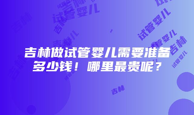 吉林做试管婴儿需要准备多少钱！哪里最贵呢？