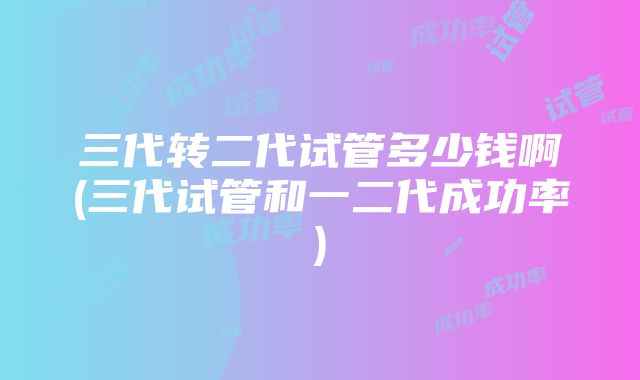 三代转二代试管多少钱啊(三代试管和一二代成功率)