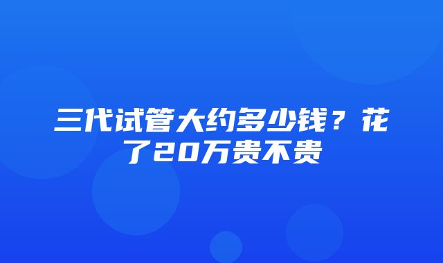 三代试管大约多少钱？花了20万贵不贵