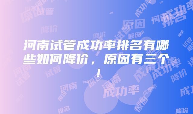 河南试管成功率排名有哪些如何降价，原因有三个！