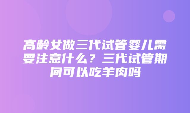 高龄女做三代试管婴儿需要注意什么？三代试管期间可以吃羊肉吗