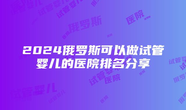 2024俄罗斯可以做试管婴儿的医院排名分享