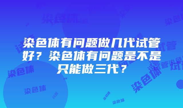 染色体有问题做几代试管好？染色体有问题是不是只能做三代？