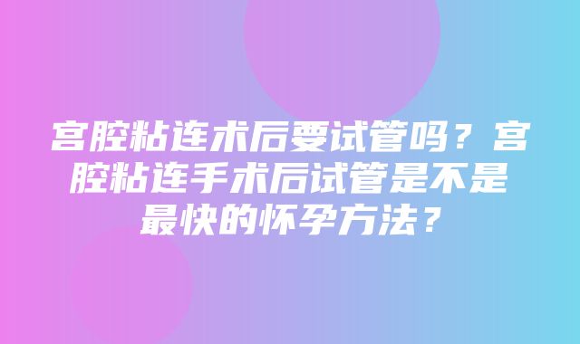 宫腔粘连术后要试管吗？宫腔粘连手术后试管是不是最快的怀孕方法？