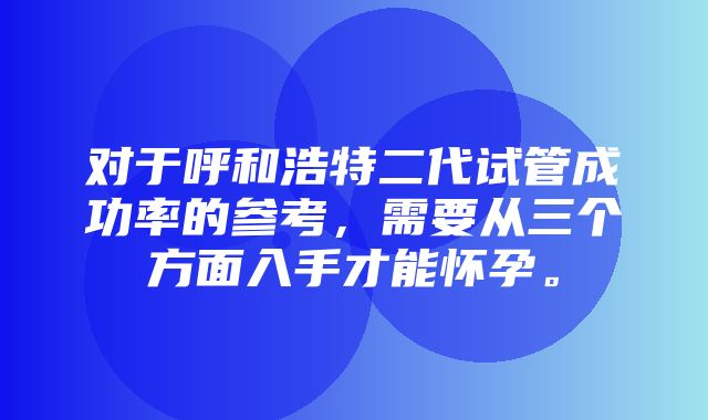 对于呼和浩特二代试管成功率的参考，需要从三个方面入手才能怀孕。