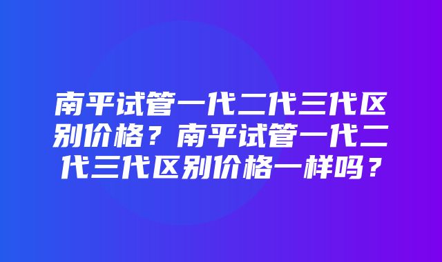 南平试管一代二代三代区别价格？南平试管一代二代三代区别价格一样吗？