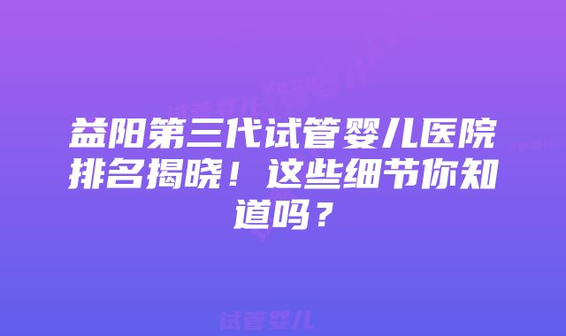 益阳第三代试管婴儿医院排名揭晓！这些细节你知道吗？