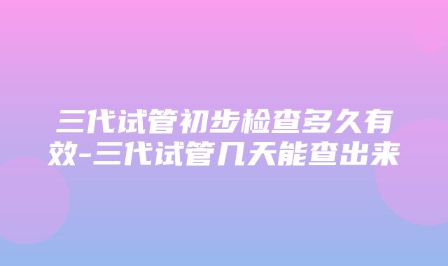 三代试管初步检查多久有效-三代试管几天能查出来