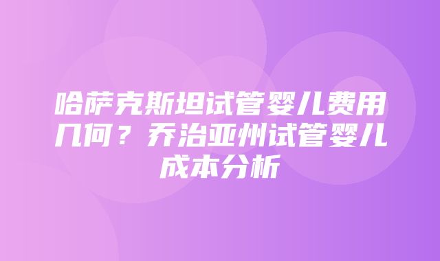 哈萨克斯坦试管婴儿费用几何？乔治亚州试管婴儿成本分析