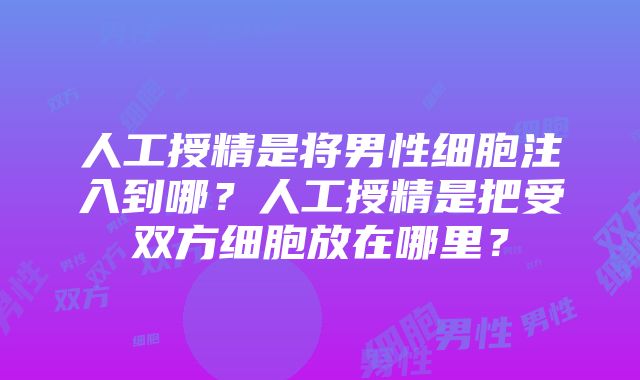 人工授精是将男性细胞注入到哪？人工授精是把受双方细胞放在哪里？