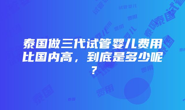 泰国做三代试管婴儿费用比国内高，到底是多少呢？