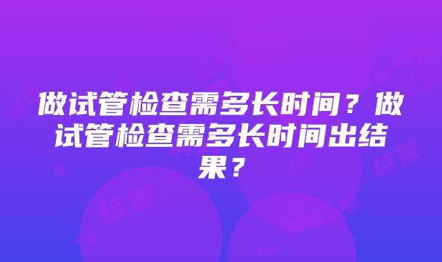 做试管检查需多长时间？做试管检查需多长时间出结果？