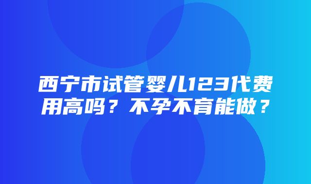 西宁市试管婴儿123代费用高吗？不孕不育能做？